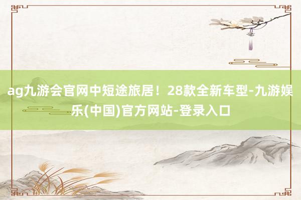 ag九游会官网中短途旅居!28款全新车型-九游娱乐(中国)官方网站-登录入口