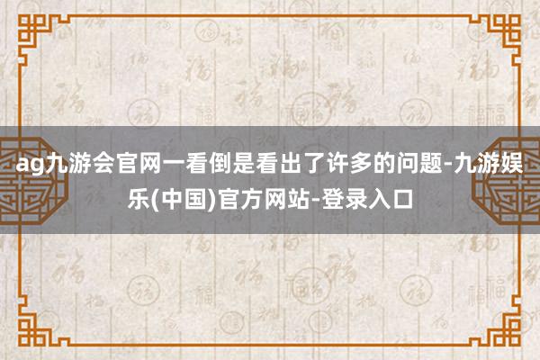 ag九游会官网一看倒是看出了许多的问题-九游娱乐(中国)官方网站-登录入口