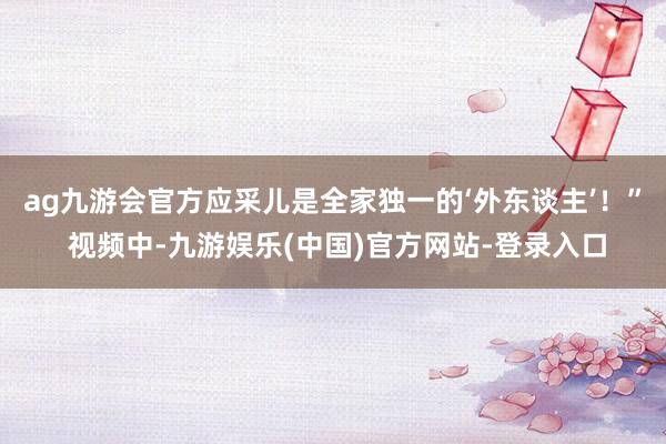ag九游会官方应采儿是全家独一的‘外东谈主’！” 视频中-九游娱乐(中国)官方网站-登录入口