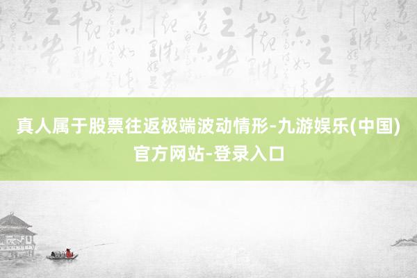 真人属于股票往返极端波动情形-九游娱乐(中国)官方网站-登录入口