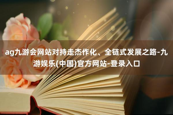 ag九游会网站对持走杰作化、全链式发展之路-九游娱乐(中国)官方网站-登录入口
