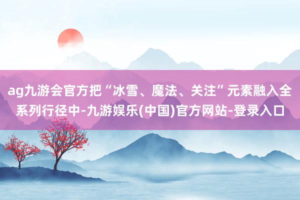 ag九游会官方把“冰雪、魔法、关注”元素融入全系列行径中-九游娱乐(中国)官方网站-登录入口