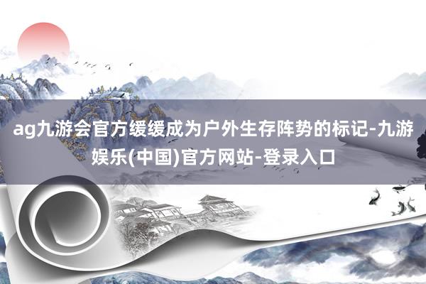 ag九游会官方缓缓成为户外生存阵势的标记-九游娱乐(中国)官方网站-登录入口