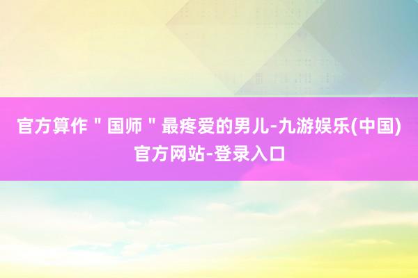 官方算作＂国师＂最疼爱的男儿-九游娱乐(中国)官方网站-登录入口