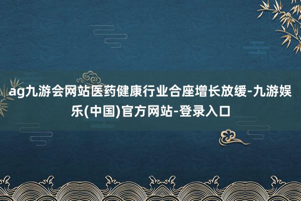 ag九游会网站医药健康行业合座增长放缓-九游娱乐(中国)官方网站-登录入口