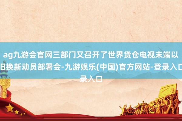 ag九游会官网三部门又召开了世界货仓电视末端以旧换新动员部署会-九游娱乐(中国)官方网站-登录入口