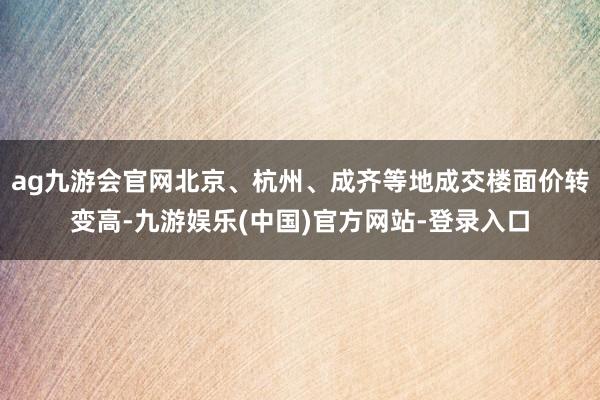 ag九游会官网北京、杭州、成齐等地成交楼面价转变高-九游娱乐(中国)官方网站-登录入口