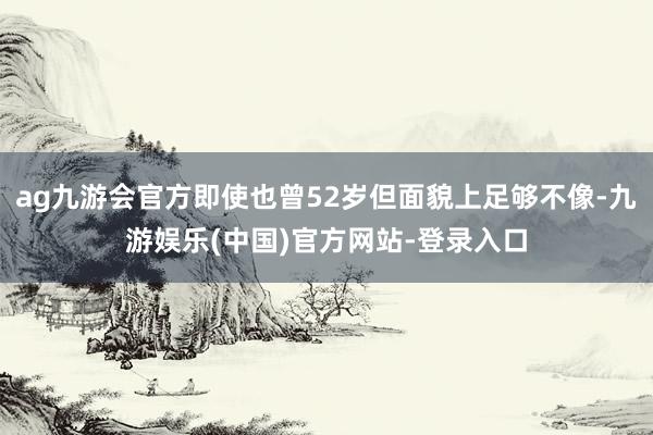ag九游会官方即使也曾52岁但面貌上足够不像-九游娱乐(中国)官方网站-登录入口