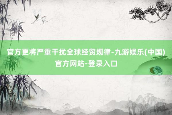 官方更将严重干扰全球经贸规律-九游娱乐(中国)官方网站-登录入口