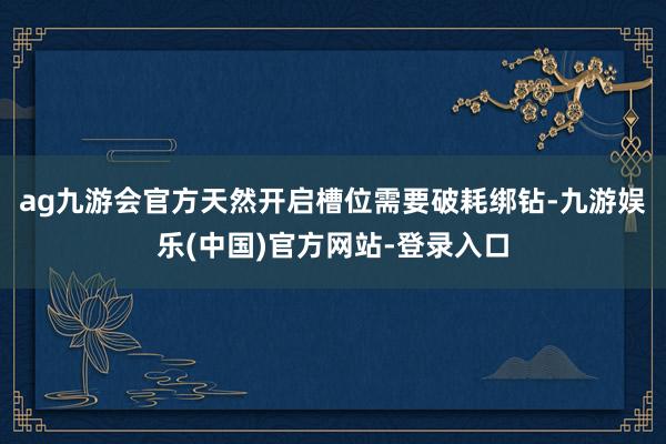 ag九游会官方天然开启槽位需要破耗绑钻-九游娱乐(中国)官方网站-登录入口