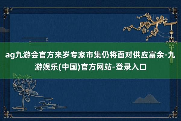 ag九游会官方来岁专家市集仍将面对供应富余-九游娱乐(中国)官方网站-登录入口