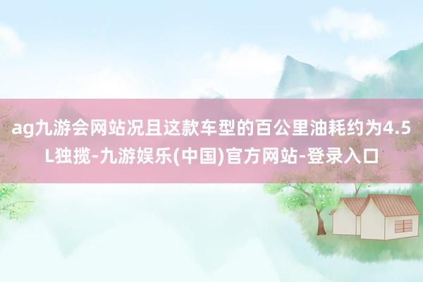 ag九游会网站况且这款车型的百公里油耗约为4.5L独揽-九游娱乐(中国)官方网站-登录入口