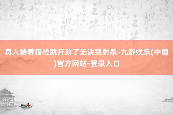 真人端着猎枪就开动了无诀别射杀-九游娱乐(中国)官方网站-登录入口