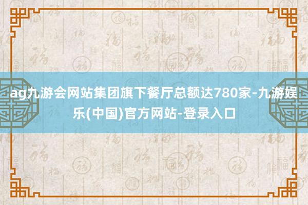 ag九游会网站集团旗下餐厅总额达780家-九游娱乐(中国)官方网站-登录入口