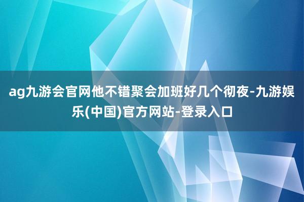 ag九游会官网他不错聚会加班好几个彻夜-九游娱乐(中国)官方网站-登录入口