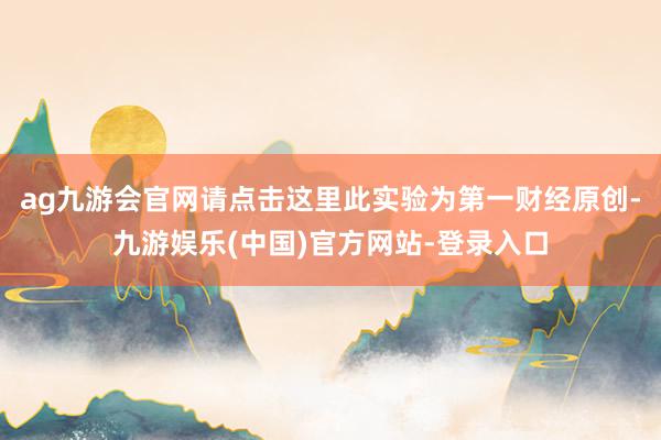 ag九游会官网请点击这里此实验为第一财经原创-九游娱乐(中国)官方网站-登录入口