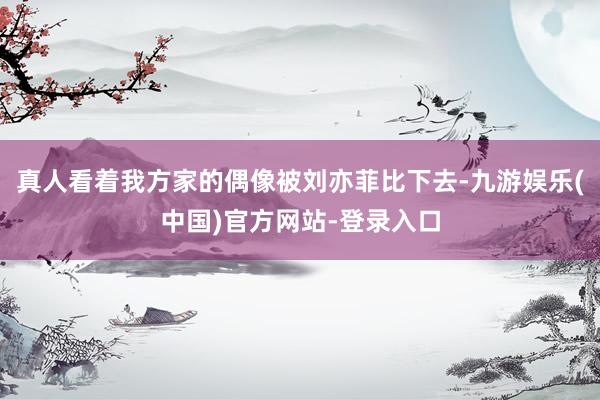 真人看着我方家的偶像被刘亦菲比下去-九游娱乐(中国)官方网站-登录入口