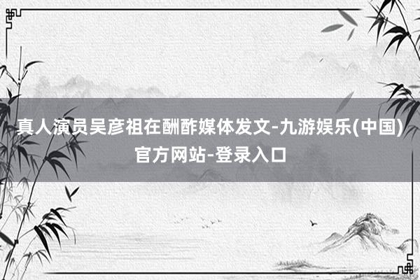 真人演员吴彦祖在酬酢媒体发文-九游娱乐(中国)官方网站-登录入口