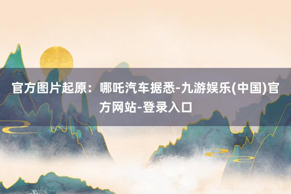 官方图片起原：哪吒汽车据悉-九游娱乐(中国)官方网站-登录入口
