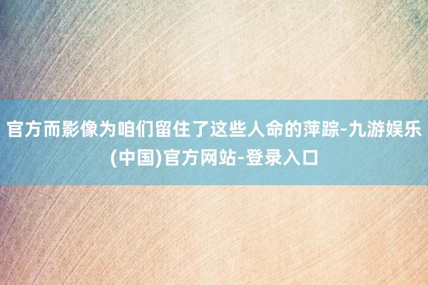官方而影像为咱们留住了这些人命的萍踪-九游娱乐(中国)官方网站-登录入口