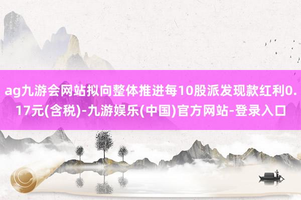 ag九游会网站拟向整体推进每10股派发现款红利0.17元(含税)-九游娱乐(中国)官方网站-登录入口
