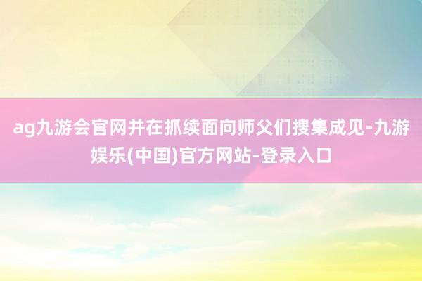 ag九游会官网并在抓续面向师父们搜集成见-九游娱乐(中国)官方网站-登录入口