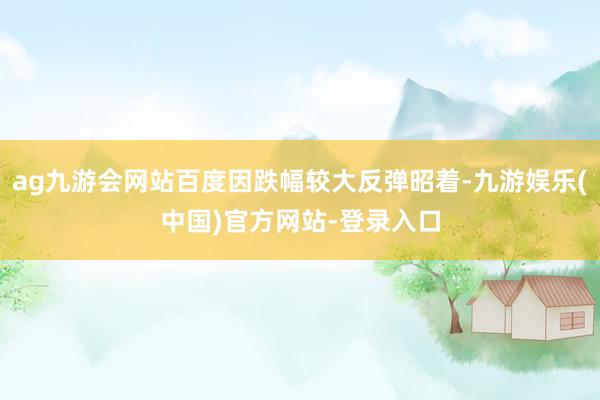 ag九游会网站百度因跌幅较大反弹昭着-九游娱乐(中国)官方网站-登录入口