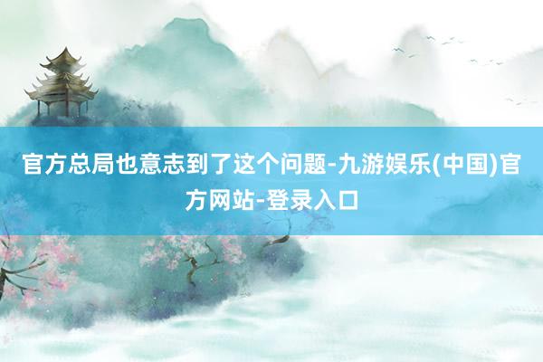 官方总局也意志到了这个问题-九游娱乐(中国)官方网站-登录入口