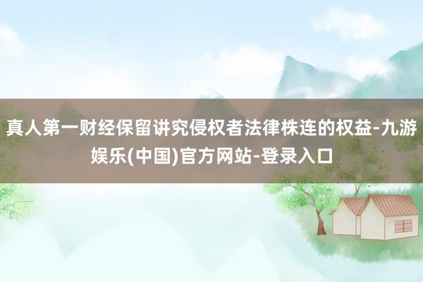 真人第一财经保留讲究侵权者法律株连的权益-九游娱乐(中国)官方网站-登录入口
