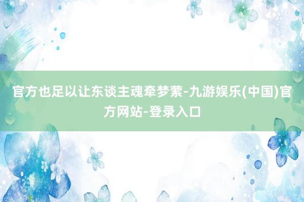 官方也足以让东谈主魂牵梦萦-九游娱乐(中国)官方网站-登录入口