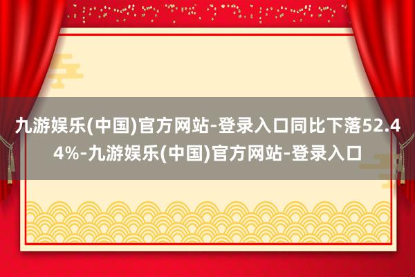 九游娱乐(中国)官方网站-登录入口同比下落52.44%-九游娱乐(中国)官方网站-登录入口