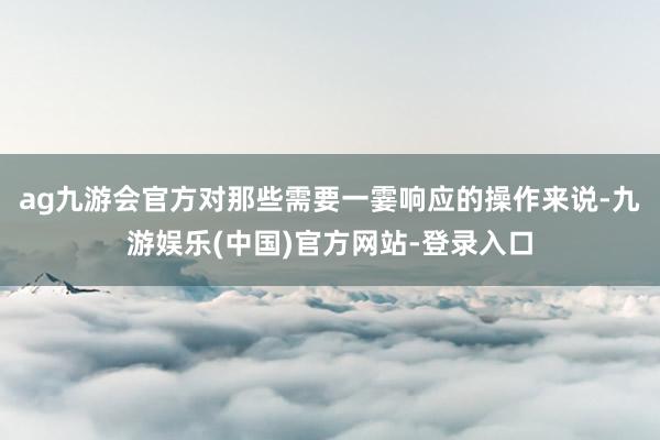 ag九游会官方对那些需要一霎响应的操作来说-九游娱乐(中国)官方网站-登录入口