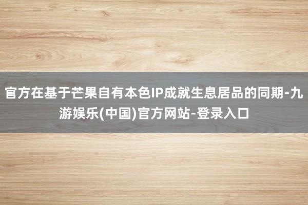 官方在基于芒果自有本色IP成就生息居品的同期-九游娱乐(中国)官方网站-登录入口