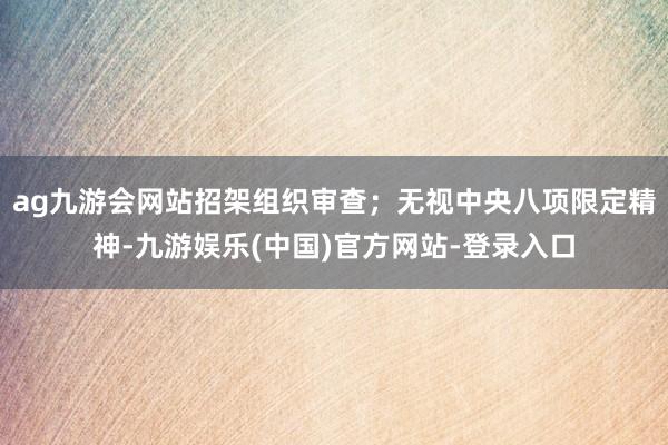 ag九游会网站招架组织审查；无视中央八项限定精神-九游娱乐(中国)官方网站-登录入口