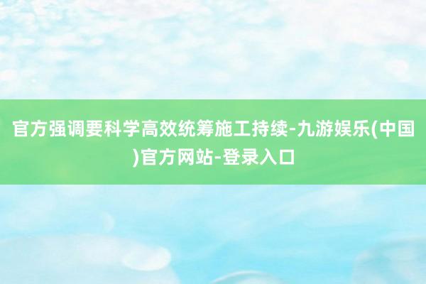 官方强调要科学高效统筹施工持续-九游娱乐(中国)官方网站-登录入口