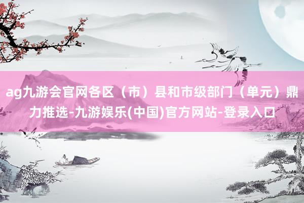 ag九游会官网各区（市）县和市级部门（单元）鼎力推选-九游娱乐(中国)官方网站-登录入口