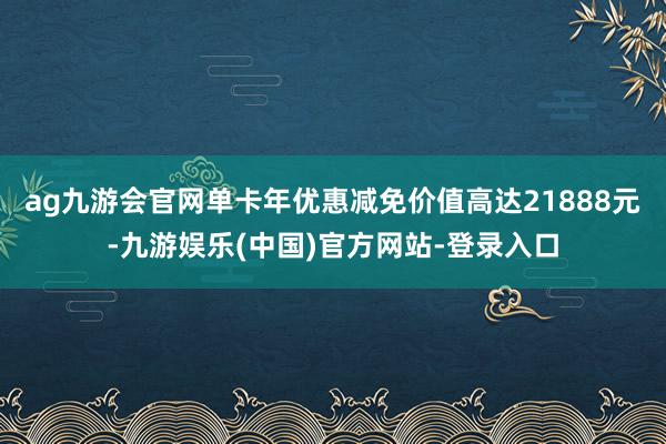 ag九游会官网单卡年优惠减免价值高达21888元-九游娱乐(中国)官方网站-登录入口