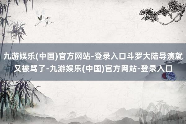 九游娱乐(中国)官方网站-登录入口斗罗大陆导演就又被骂了-九游娱乐(中国)官方网站-登录入口