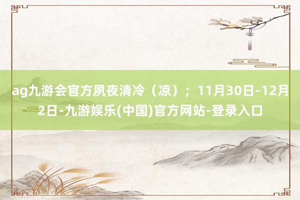ag九游会官方夙夜清冷（凉）；11月30日-12月2日-九游娱乐(中国)官方网站-登录入口