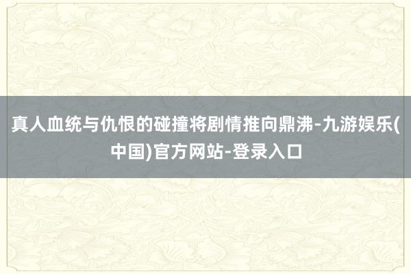真人血统与仇恨的碰撞将剧情推向鼎沸-九游娱乐(中国)官方网站-登录入口