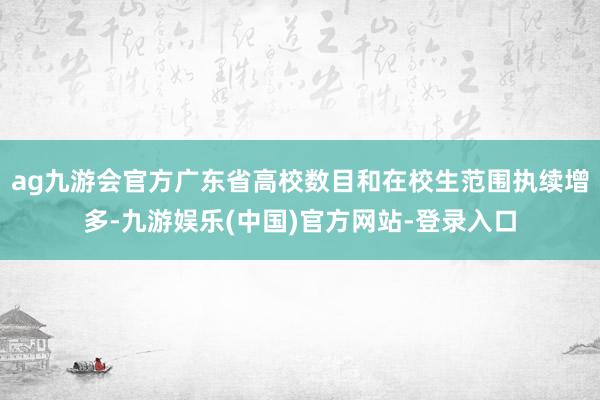 ag九游会官方广东省高校数目和在校生范围执续增多-九游娱乐(中国)官方网站-登录入口