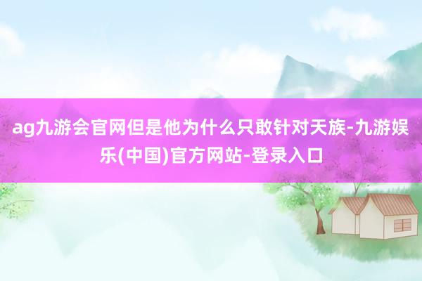 ag九游会官网但是他为什么只敢针对天族-九游娱乐(中国)官方网站-登录入口