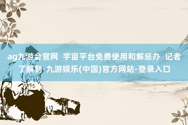 ag九游会官网  宇宙平台免费使用和解惩办  记者了解到-九游娱乐(中国)官方网站-登录入口