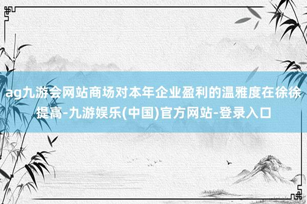 ag九游会网站商场对本年企业盈利的温雅度在徐徐提高-九游娱乐(中国)官方网站-登录入口