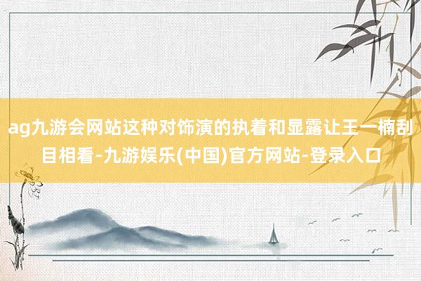 ag九游会网站这种对饰演的执着和显露让王一楠刮目相看-九游娱乐(中国)官方网站-登录入口