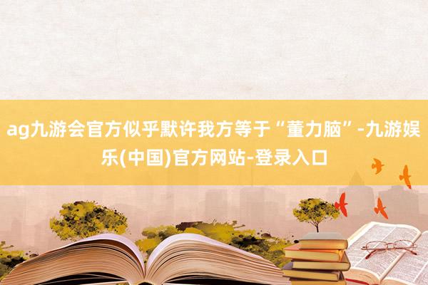 ag九游会官方似乎默许我方等于“董力脑”-九游娱乐(中国)官方网站-登录入口
