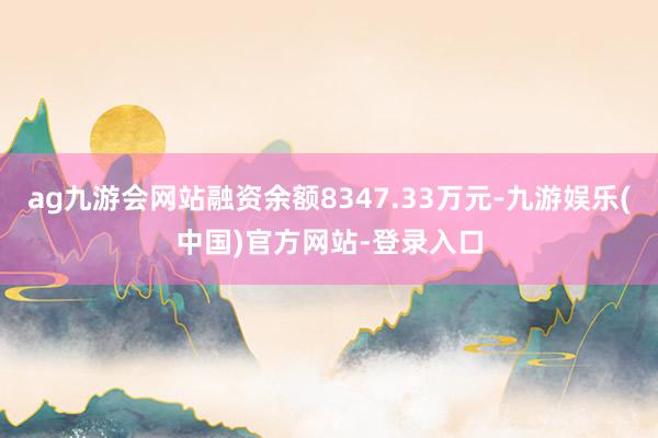 ag九游会网站融资余额8347.33万元-九游娱乐(中国)官方网站-登录入口