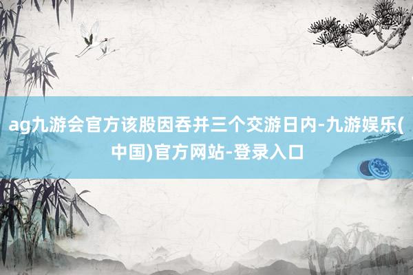 ag九游会官方该股因吞并三个交游日内-九游娱乐(中国)官方网站-登录入口