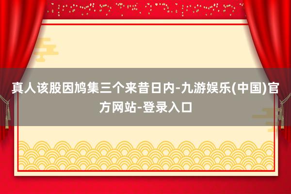 真人该股因鸠集三个来昔日内-九游娱乐(中国)官方网站-登录入口