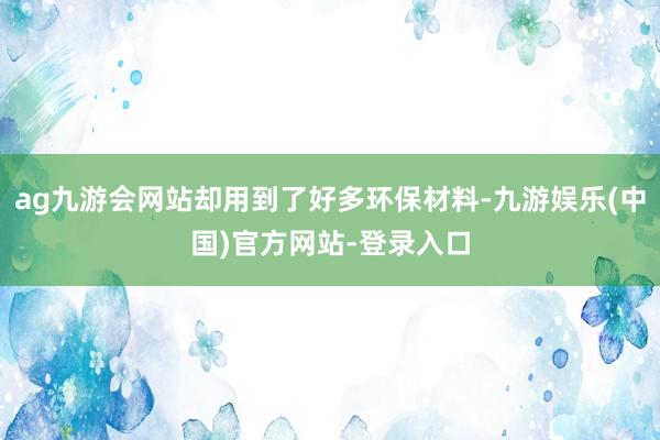ag九游会网站却用到了好多环保材料-九游娱乐(中国)官方网站-登录入口